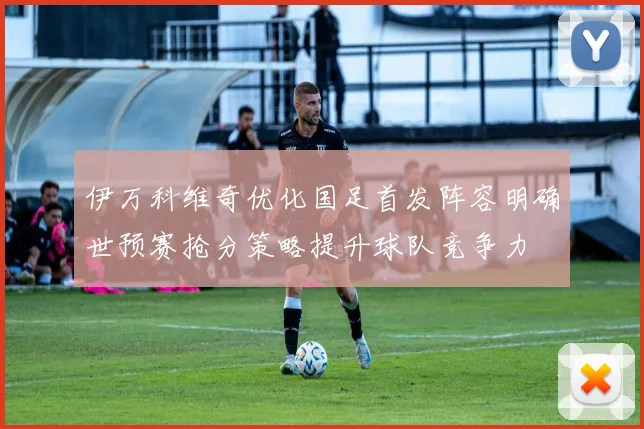 伊万科维奇优化国足首发阵容明确世预赛抢分策略提升球队竞争力