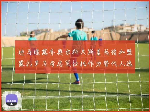 迪马透露齐奥尔科夫斯基或将加盟蒙扎罗马考虑莫拉托作为替代人选