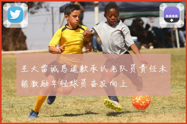 王大雷诚恳道歉承认老队员责任未能激励年轻球员奋发向上