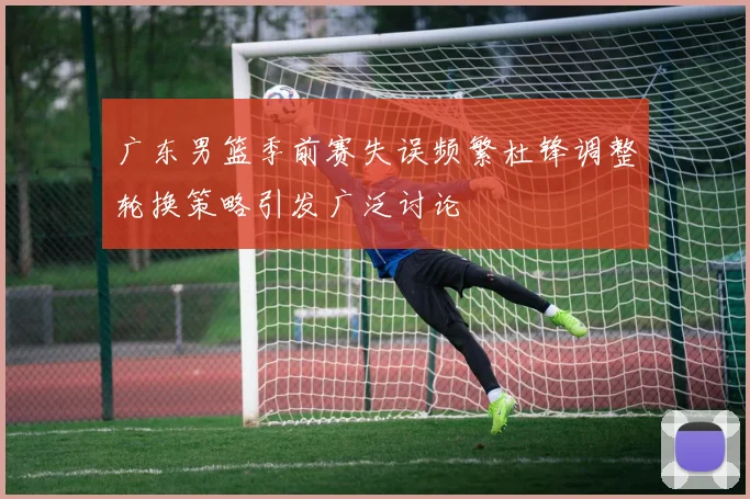 广东男篮季前赛失误频繁杜锋调整轮换策略引发广泛讨论