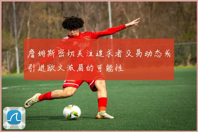 詹姆斯密切关注追求者交易动态或引进欧文浓眉的可能性