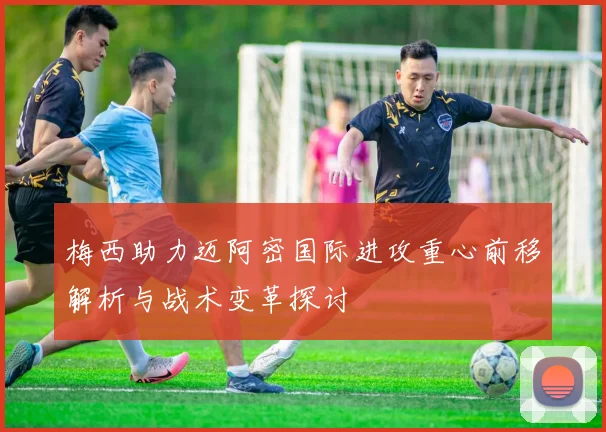 梅西助力迈阿密国际进攻重心前移解析与战术变革探讨