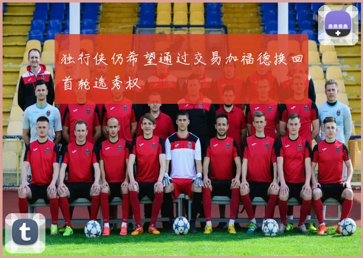独行侠仍希望通过交易加福德换回首轮选秀权