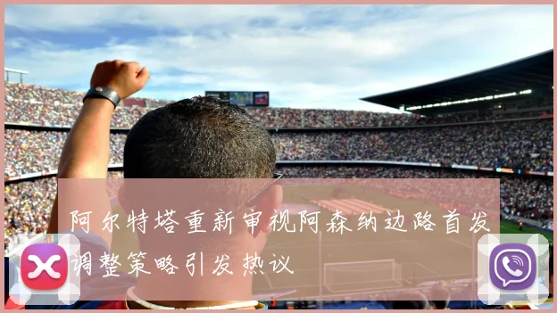 阿尔特塔重新审视阿森纳边路首发调整策略引发热议