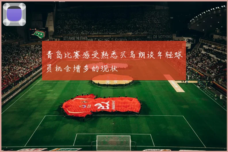 青岛比赛感受熟悉买乌朗谈年轻球员机会增多的现状