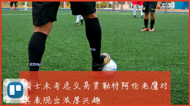 骑士未考虑交易贾勒特阿伦老鹰对其表现出浓厚兴趣
